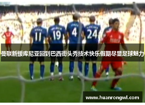 曼联新援库尼亚回到巴西街头秀技术快乐假期尽显足球魅力