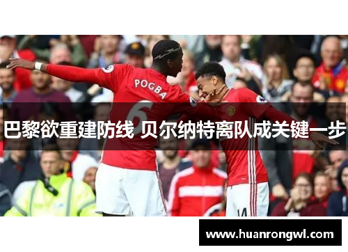 巴黎欲重建防线 贝尔纳特离队成关键一步