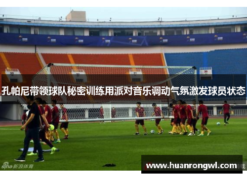 孔帕尼带领球队秘密训练用派对音乐调动气氛激发球员状态