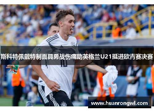 斯科特佩戴特制面具勇战伤痛助英格兰U21挺进欧青赛决赛