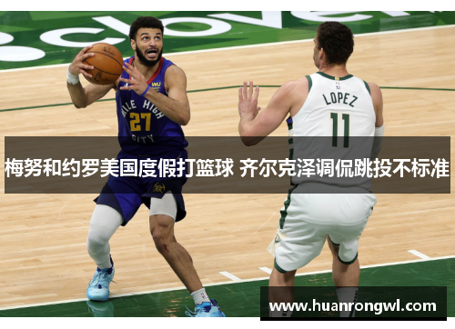 梅努和约罗美国度假打篮球 齐尔克泽调侃跳投不标准