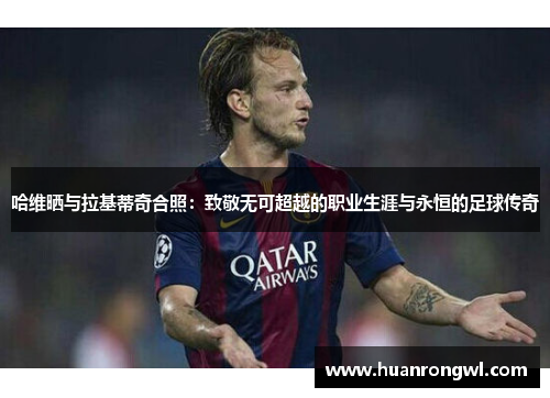 哈维晒与拉基蒂奇合照：致敬无可超越的职业生涯与永恒的足球传奇